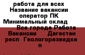 работа для всех › Название вакансии ­ оператор ПК › Минимальный оклад ­ 15 000 - Все города Работа » Вакансии   . Дагестан респ.,Геологоразведка п.